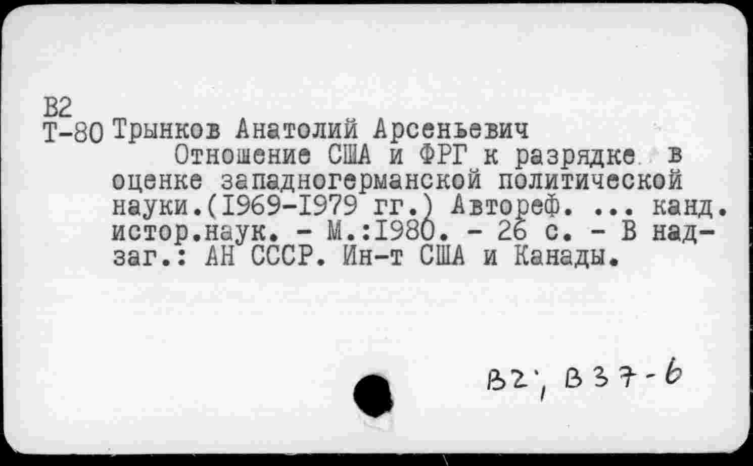 ﻿Т-80 Трынков Анатолий Арсеньевич
Отношение США и ФРГ к разрядке в оценке западногерманской политической науки.(1969-1979 гг.) Автореф. ... канд. истор.наук. - М.:1980. - 26 с. - В над-заг.: АН СССР. Ин-т США и Канады.
£>2’, В 3> ' Ь